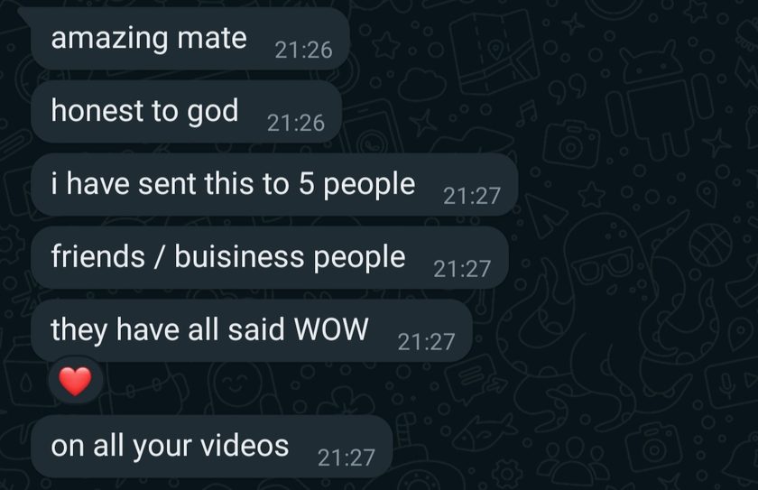 Chat messages: amazing mate, honest to god, i have sent this to 5 people, friends / buisiness people, they have all said WOW on all your videos